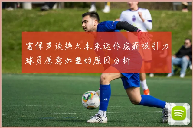 富保罗谈热火未来运作底薪吸引力球员愿意加盟的原因分析