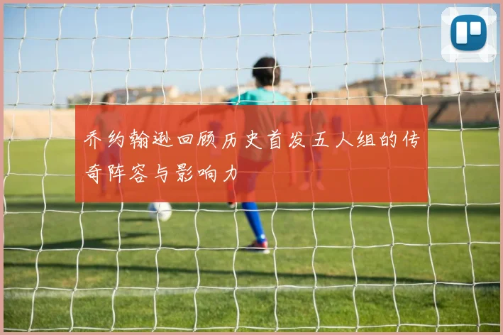 乔约翰逊回顾历史首发五人组的传奇阵容与影响力