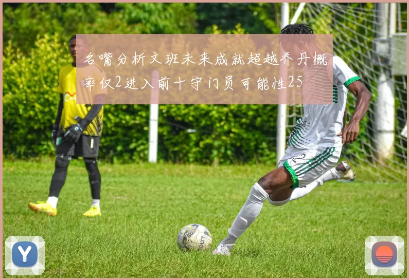名嘴分析文班未来成就超越乔丹概率仅2进入前十守门员可能性25