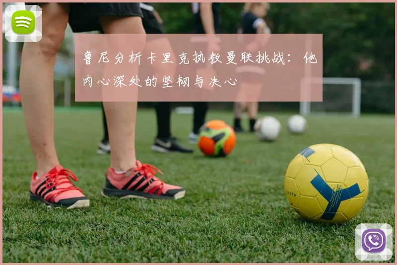 鲁尼分析卡里克执教曼联挑战：他内心深处的坚韧与决心