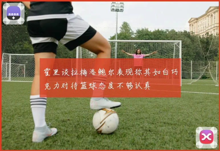 霍里谈拉梅洛鲍尔表现称其如白巧克力对待篮球态度不够认真
