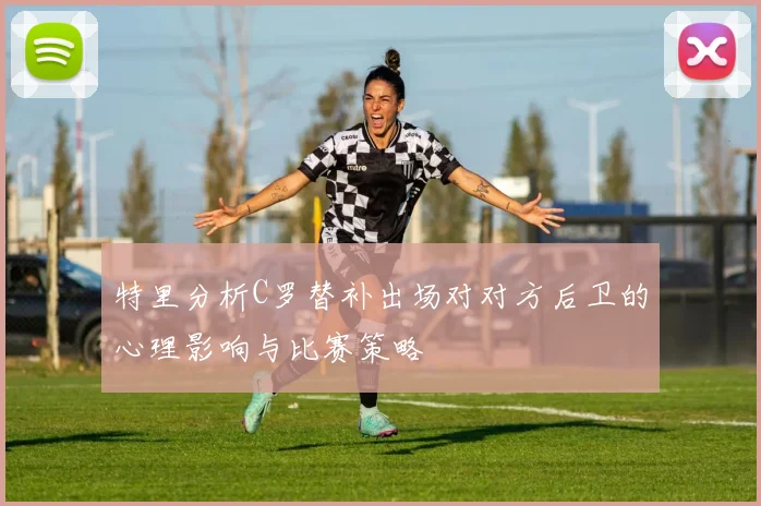 特里分析C罗替补出场对对方后卫的心理影响与比赛策略