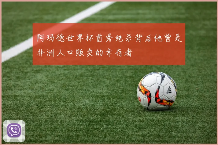 阿玛德世界杯首秀绝杀背后他曾是非洲人口贩卖的幸存者