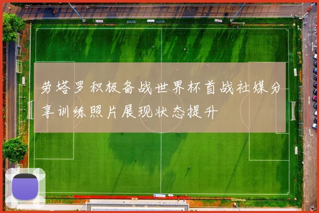劳塔罗积极备战世界杯首战社媒分享训练照片展现状态提升