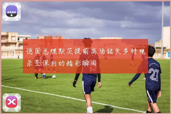 德国总理默茨提前离场错失多特绝杀圣保利的精彩瞬间