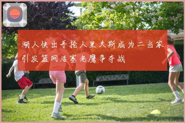 湖人快出手抢人里夫斯成为二当家引发篮网活塞老鹰争夺战