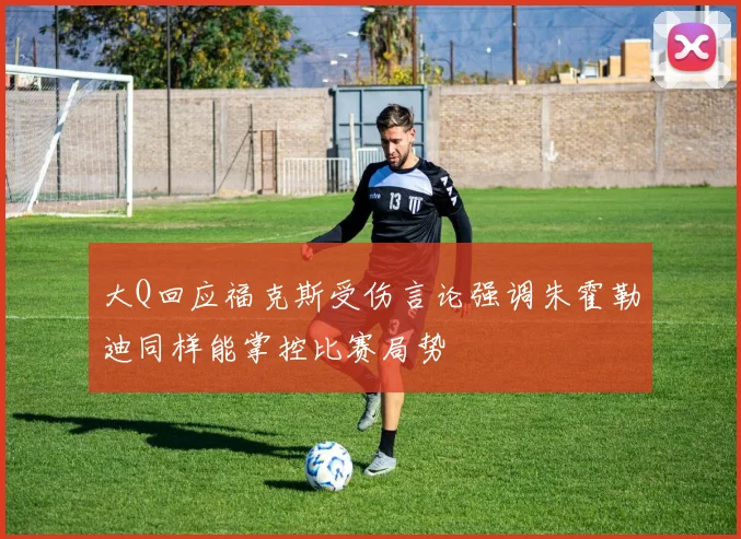 大Q回应福克斯受伤言论强调朱霍勒迪同样能掌控比赛局势