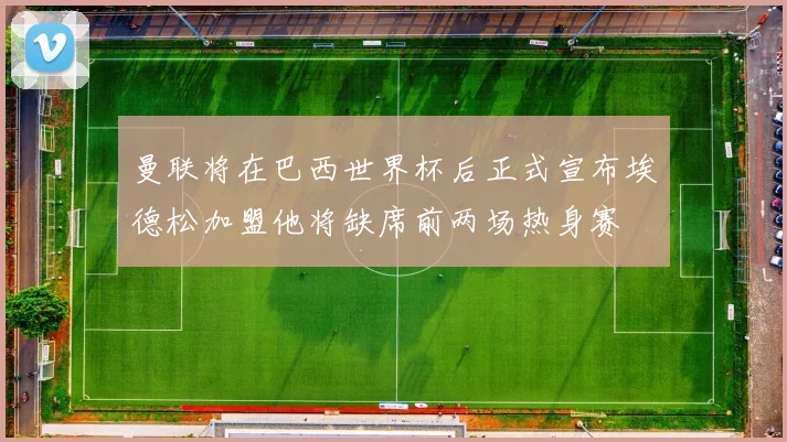曼联将在巴西世界杯后正式宣布埃德松加盟他将缺席前两场热身赛