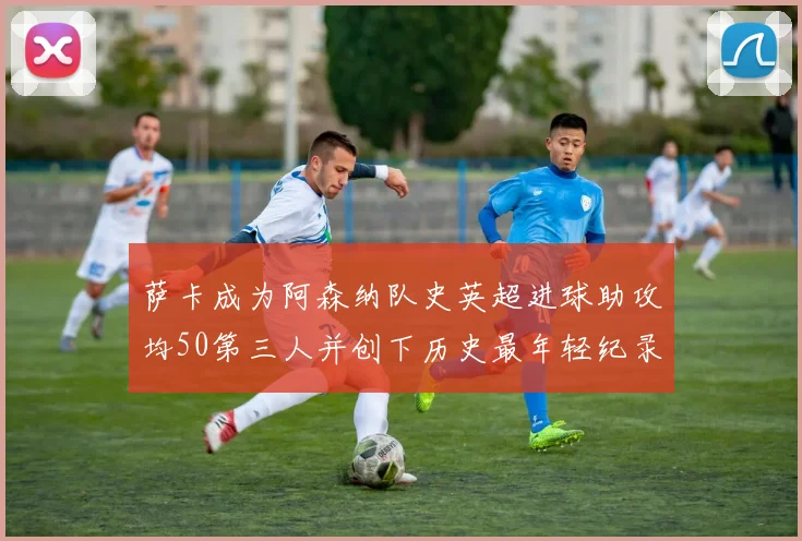 萨卡成为阿森纳队史英超进球助攻均50第三人并创下历史最年轻纪录