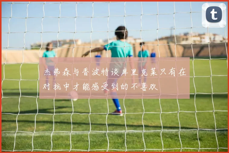 杰弗森与香波特谈库里克莱只有在对抗中才能感受到的不喜欢