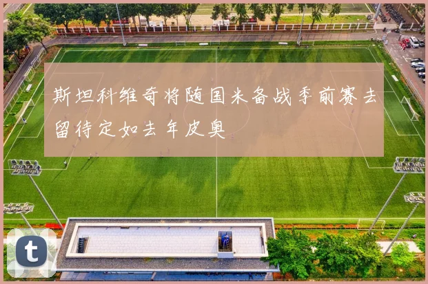 斯坦科维奇将随国米备战季前赛去留待定如去年皮奥