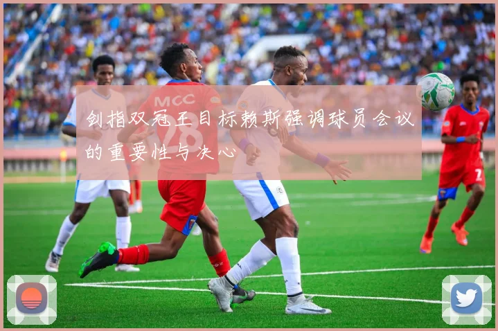 剑指双冠王目标赖斯强调球员会议的重要性与决心
