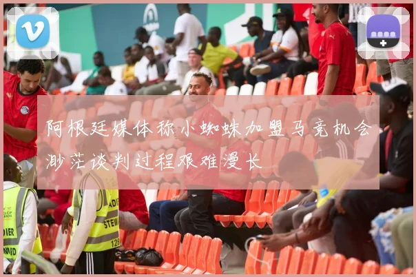 阿根廷媒体称小蜘蛛加盟马竞机会渺茫谈判过程艰难漫长