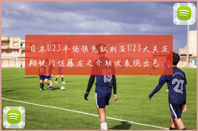日本U23半场领先叙利亚U23大关友翔破门佐藤龙之介助攻表现出色