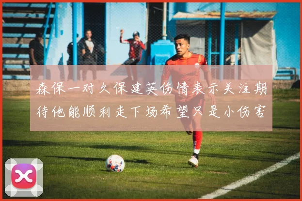 森保一对久保建英伤情表示关注期待他能顺利走下场希望只是小伤害