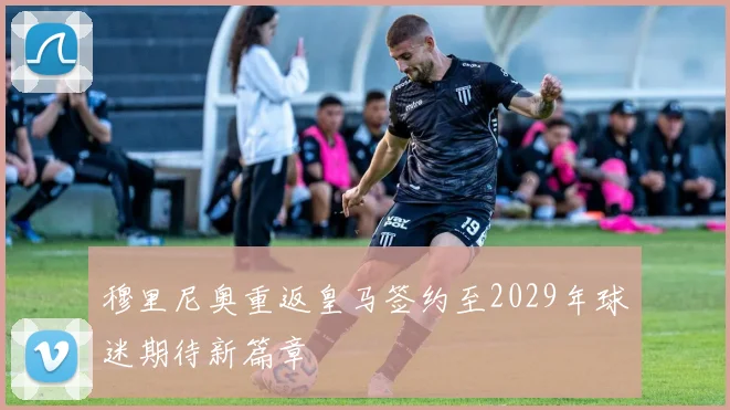 穆里尼奥重返皇马签约至2029年球迷期待新篇章