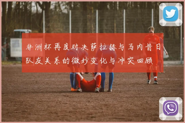 非洲杯再度对决萨拉赫与马内昔日队友关系的微妙变化与冲突回顾