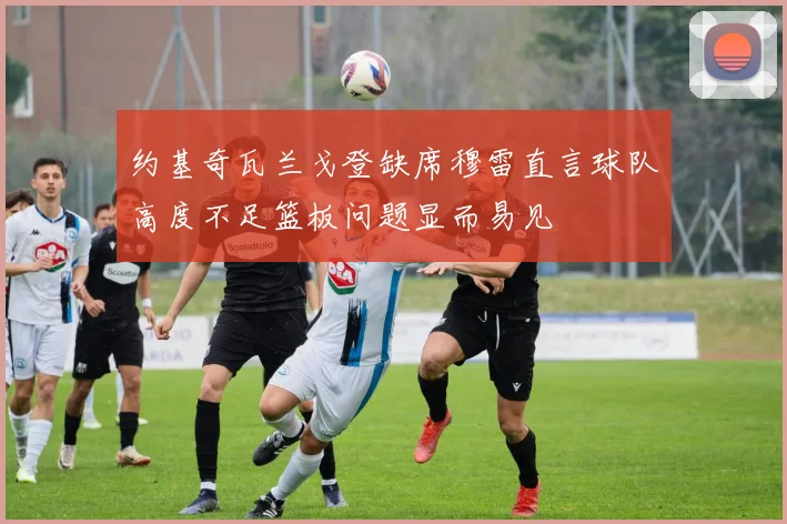 约基奇瓦兰戈登缺席穆雷直言球队高度不足篮板问题显而易见