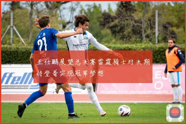 王仕鹏展望总决赛雷霆骑士对决期待登哥实现冠军梦想