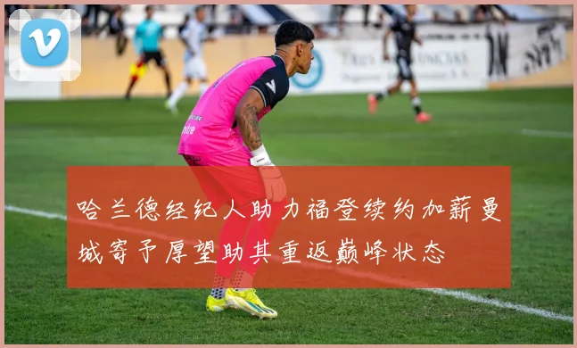 哈兰德经纪人助力福登续约加薪曼城寄予厚望助其重返巅峰状态