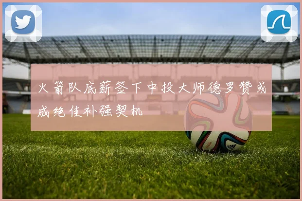 火箭队底薪签下中投大师德罗赞或成绝佳补强契机