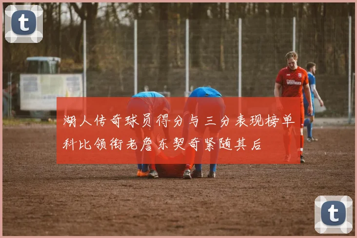 湖人传奇球员得分与三分表现榜单科比领衔老詹东契奇紧随其后